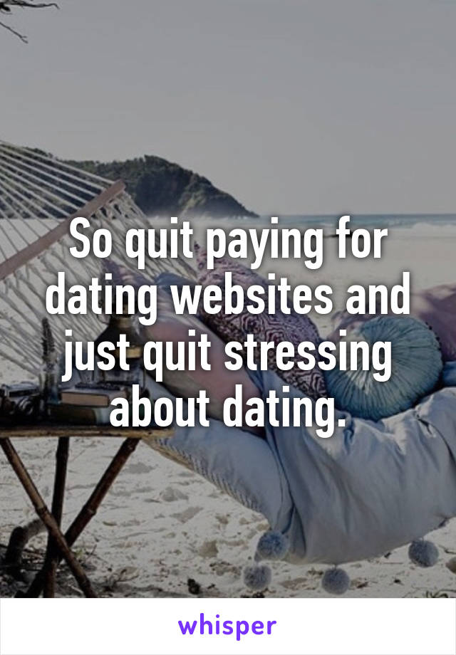 So quit paying for dating websites and just quit stressing about dating.