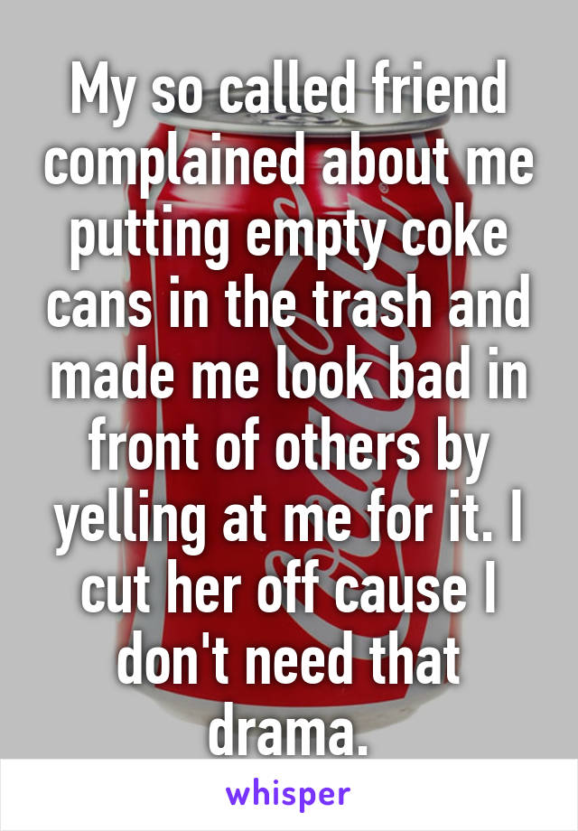 My so called friend complained about me putting empty coke cans in the trash and made me look bad in front of others by yelling at me for it. I cut her off cause I don't need that drama.