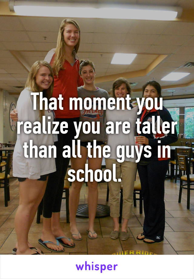 That moment you realize you are taller than all the guys in school. 