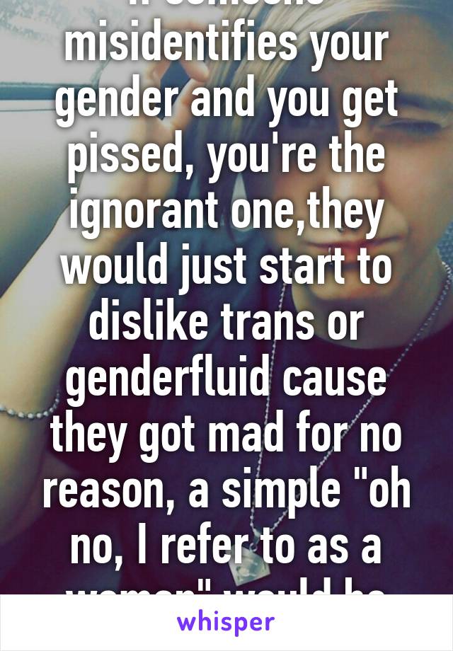 If someone misidentifies your gender and you get pissed, you're the ignorant one,they would just start to dislike trans or genderfluid cause they got mad for no reason, a simple "oh no, I refer to as a woman" would be more effective 