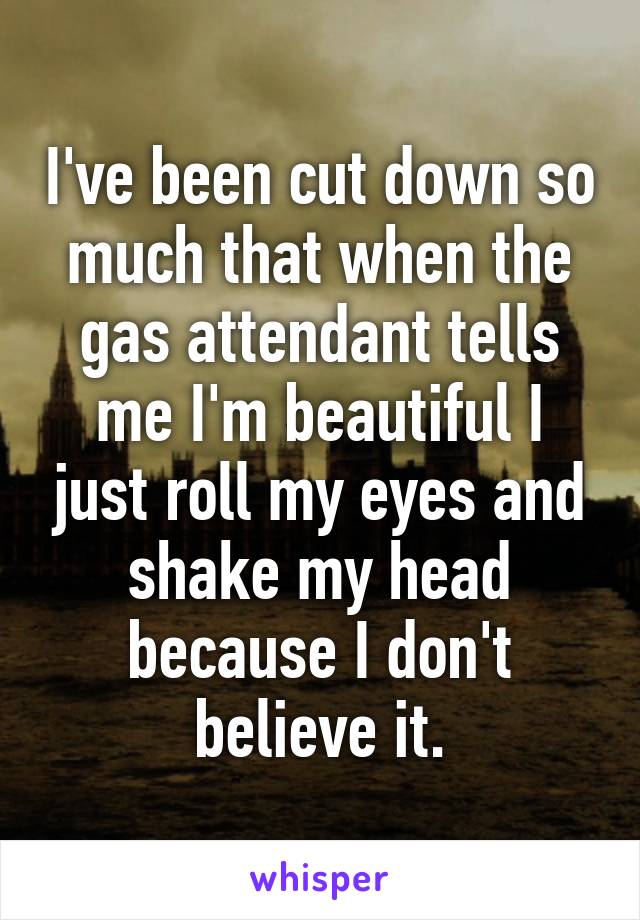 I've been cut down so much that when the gas attendant tells me I'm beautiful I just roll my eyes and shake my head because I don't believe it.