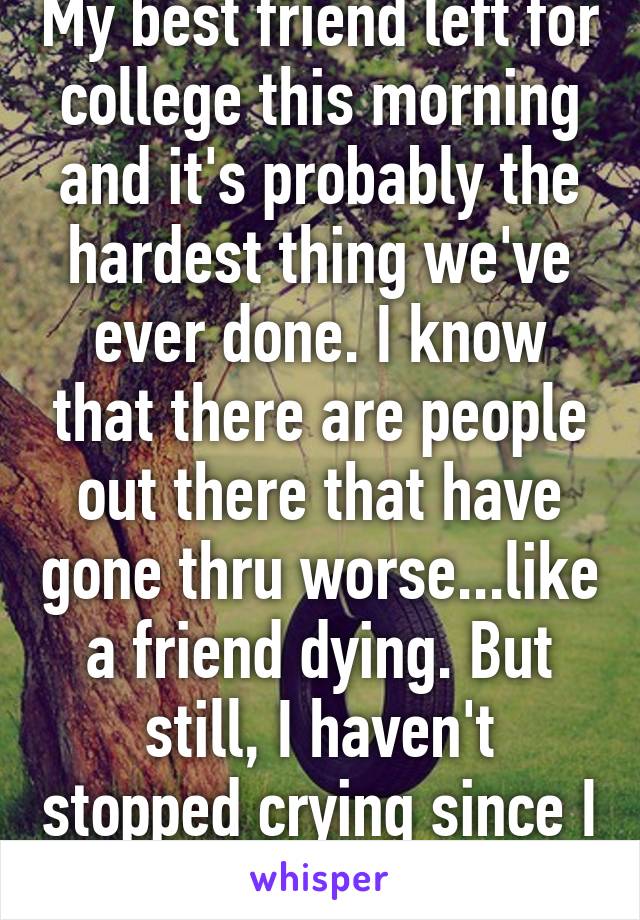 My best friend left for college this morning and it's probably the hardest thing we've ever done. I know that there are people out there that have gone thru worse...like a friend dying. But still, I haven't stopped crying since I left her house. 