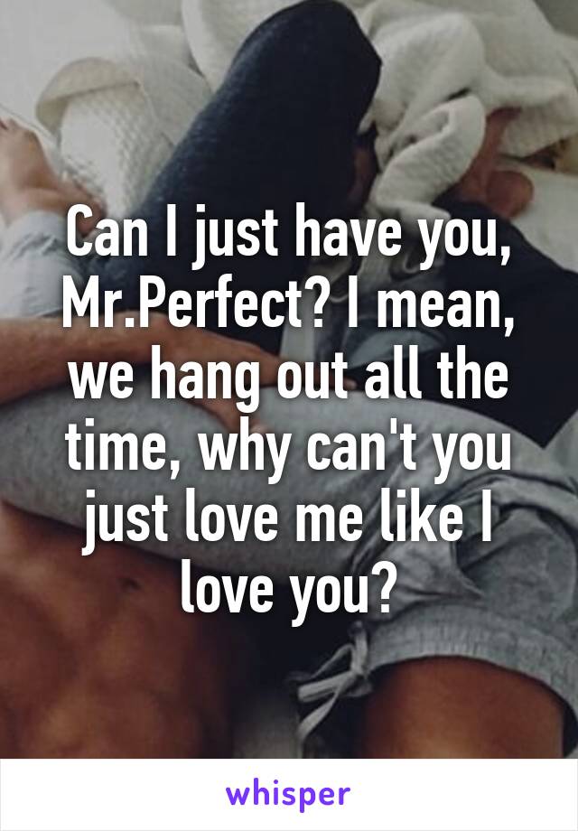 Can I just have you, Mr.Perfect? I mean, we hang out all the time, why can't you just love me like I love you?