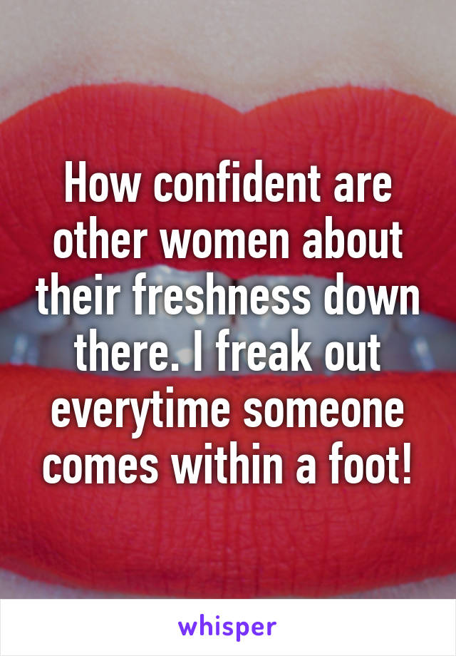 How confident are other women about their freshness down there. I freak out everytime someone comes within a foot!