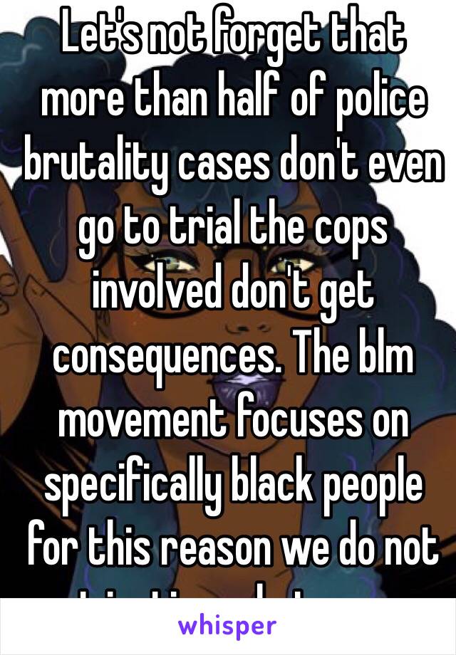 Let's not forget that more than half of police brutality cases don't even go to trial the cops involved don't get consequences. The blm movement focuses on specifically black people for this reason we do not get justice whatsoever 