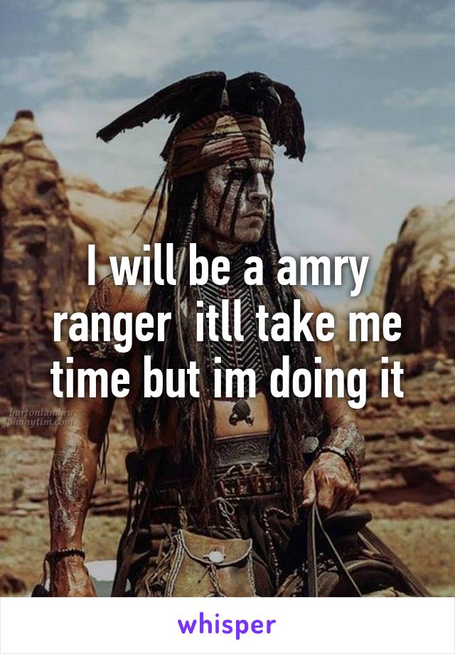 I will be a amry ranger  itll take me time but im doing it