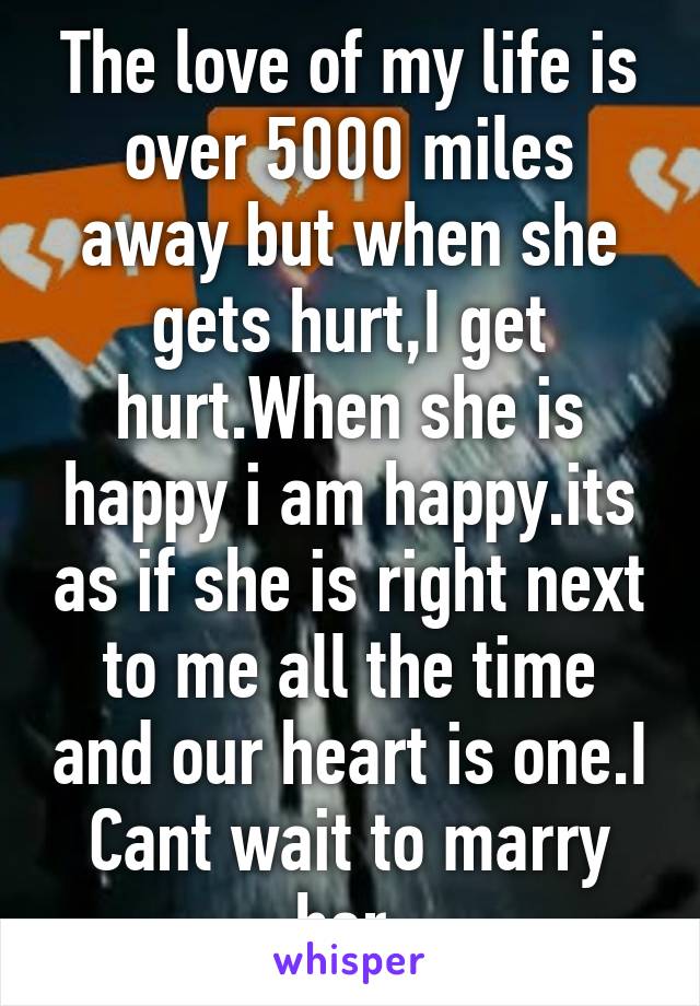 The love of my life is over 5000 miles away but when she gets hurt,I get hurt.When she is happy i am happy.its as if she is right next to me all the time and our heart is one.I Cant wait to marry her.