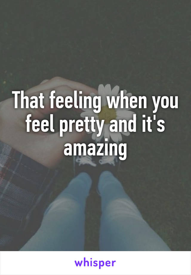 That feeling when you feel pretty and it's amazing
