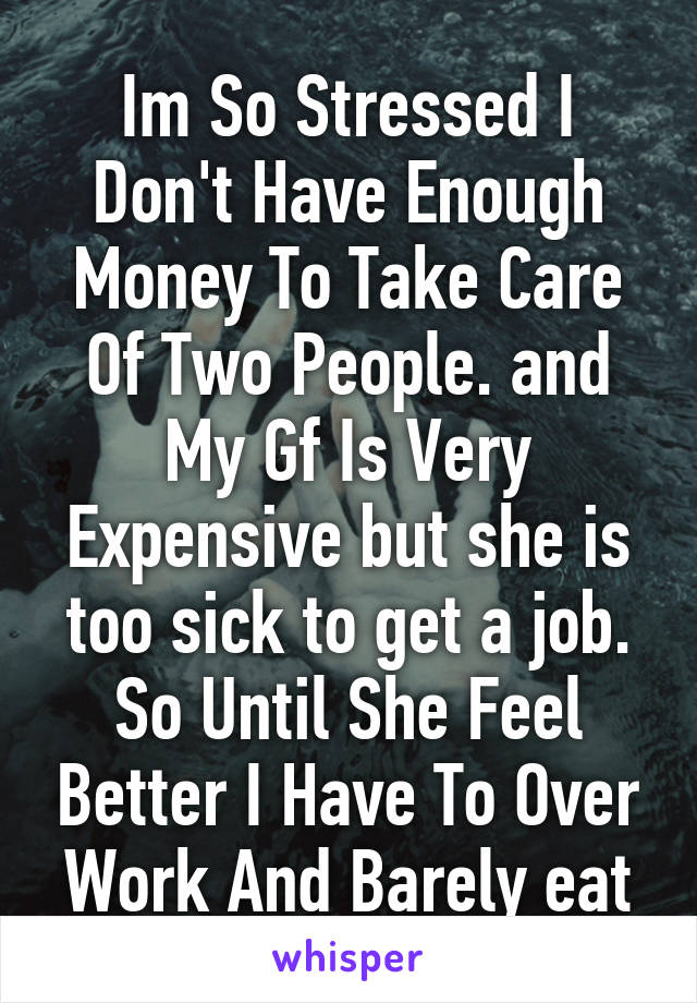 Im So Stressed I Don't Have Enough Money To Take Care Of Two People. and My Gf Is Very Expensive but she is too sick to get a job. So Until She Feel Better I Have To Over Work And Barely eat