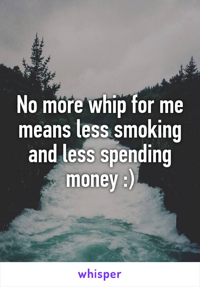 No more whip for me means less smoking and less spending money :)