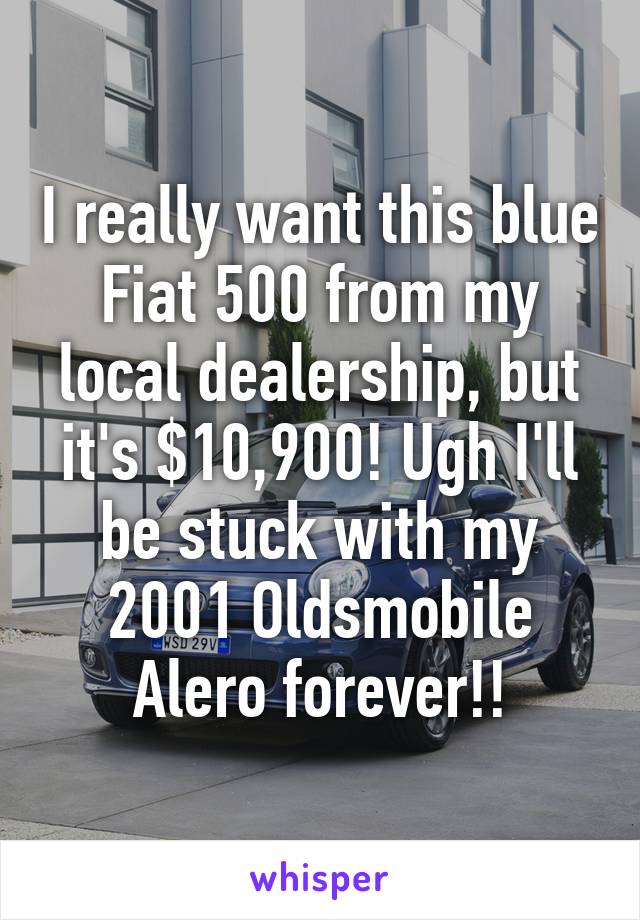 I really want this blue Fiat 500 from my local dealership, but it's $10,900! Ugh I'll be stuck with my 2001 Oldsmobile Alero forever!!