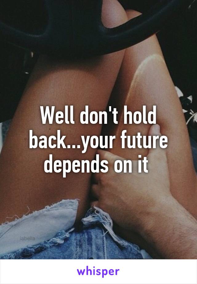 Well don't hold back...your future depends on it 