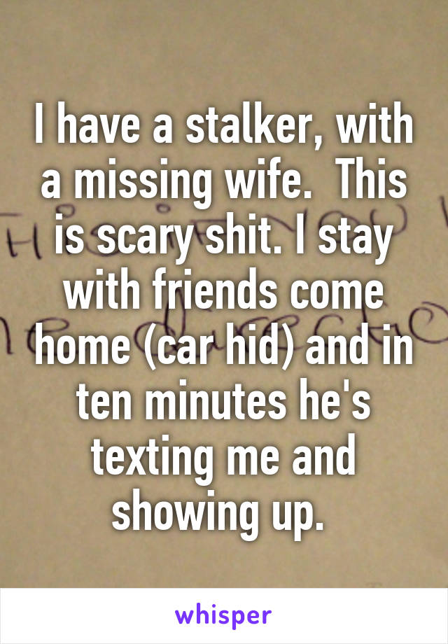 I have a stalker, with a missing wife.  This is scary shit. I stay with friends come home (car hid) and in ten minutes he's texting me and showing up. 