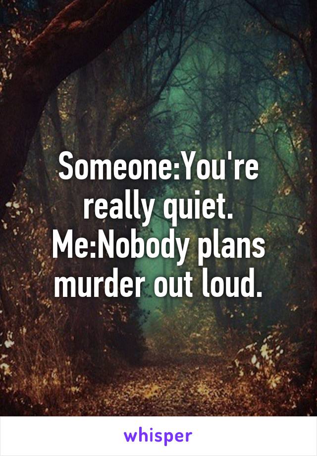 Someone:You're really quiet.
Me:Nobody plans murder out loud.