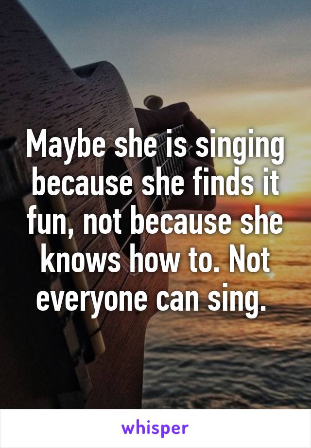 Maybe she is singing because she finds it fun, not because she knows how to. Not everyone can sing. 