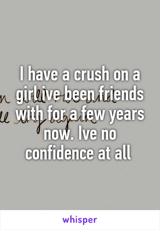 I have a crush on a girl ive been friends with for a few years now. Ive no confidence at all 