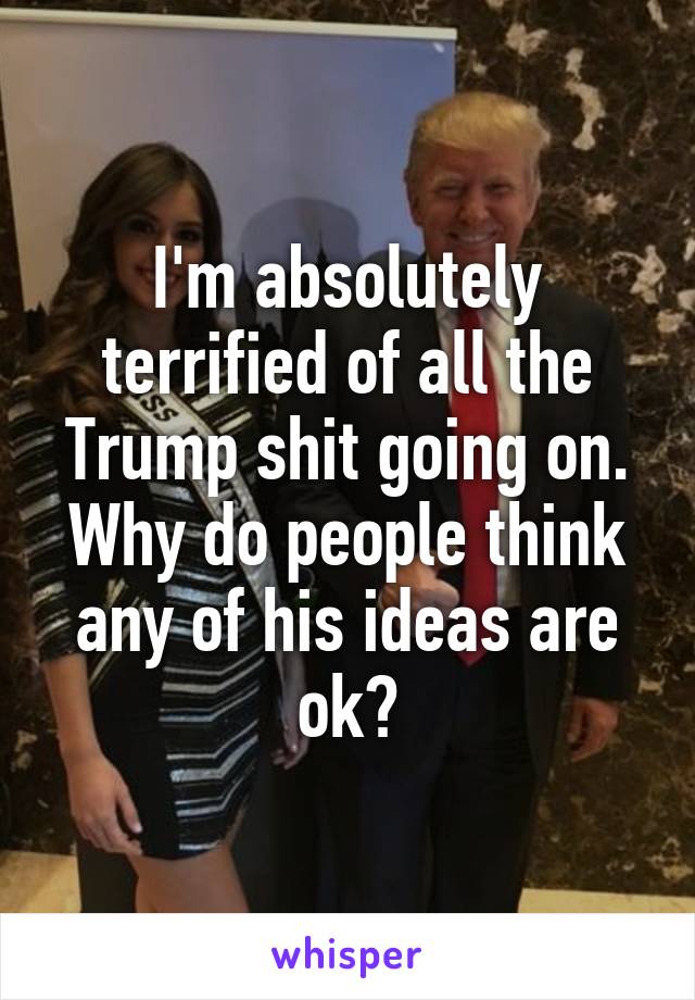 I'm absolutely terrified of all the Trump shit going on. Why do people think any of his ideas are ok?