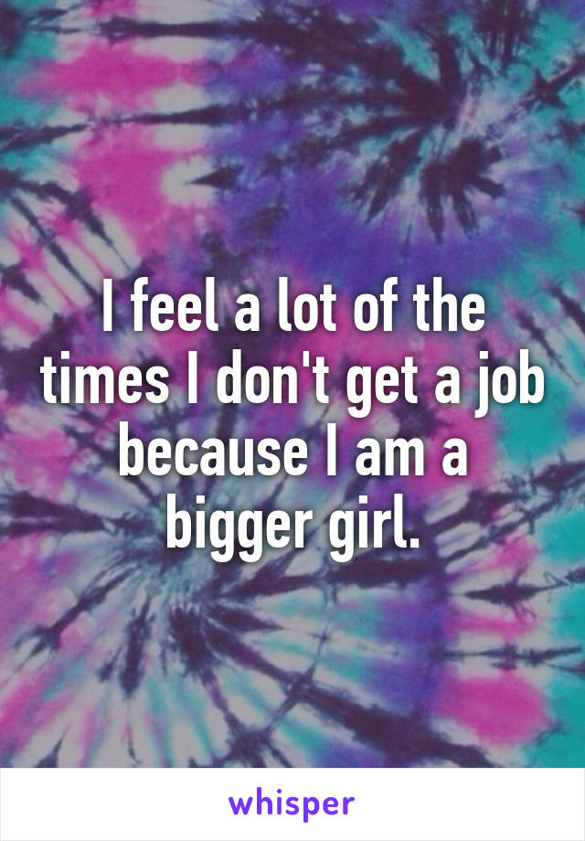 I feel a lot of the times I don't get a job because I am a bigger girl.