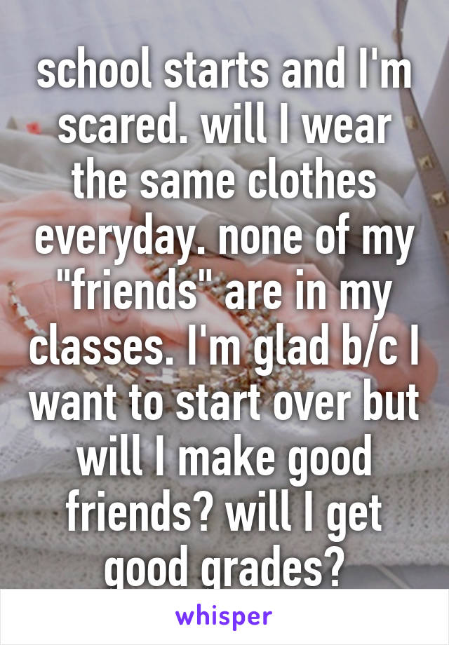 school starts and I'm scared. will I wear the same clothes everyday. none of my "friends" are in my classes. I'm glad b/c I want to start over but will I make good friends? will I get good grades?