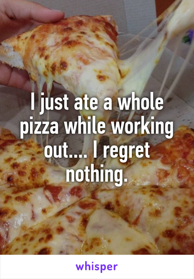 I just ate a whole pizza while working out.... I regret nothing.