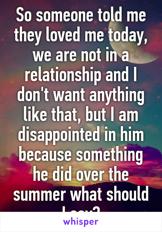 So someone told me they loved me today, we are not in a relationship and I don't want anything like that, but I am disappointed in him because something he did over the summer what should I say?