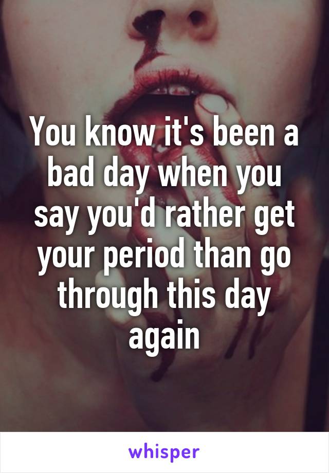 You know it's been a bad day when you say you'd rather get your period than go through this day again