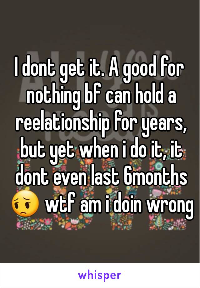 I dont get it. A good for nothing bf can hold a reelationship for years, but yet when i do it, it dont even last 6months 😔 wtf am i doin wrong