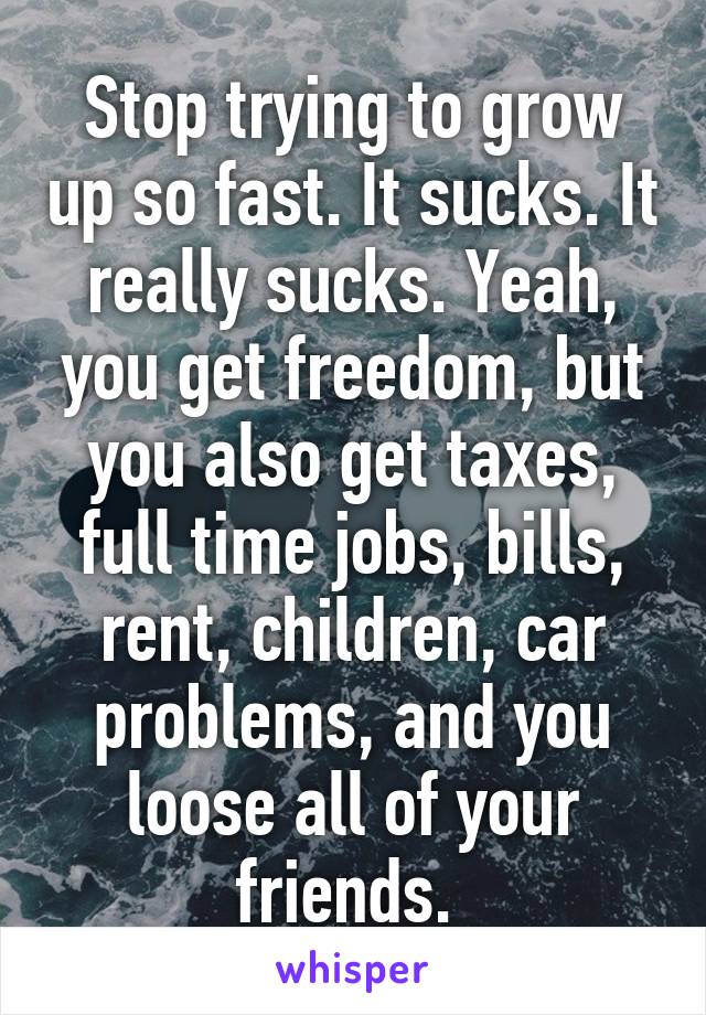 Stop trying to grow up so fast. It sucks. It really sucks. Yeah, you get freedom, but you also get taxes, full time jobs, bills, rent, children, car problems, and you loose all of your friends. 