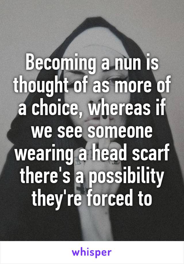 Becoming a nun is thought of as more of a choice, whereas if we see someone wearing a head scarf there's a possibility they're forced to