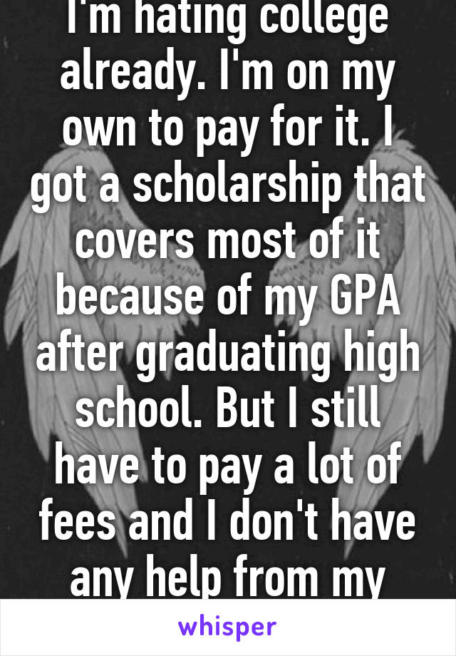 I'm hating college already. I'm on my own to pay for it. I got a scholarship that covers most of it because of my GPA after graduating high school. But I still have to pay a lot of fees and I don't have any help from my family. I want to cry. 