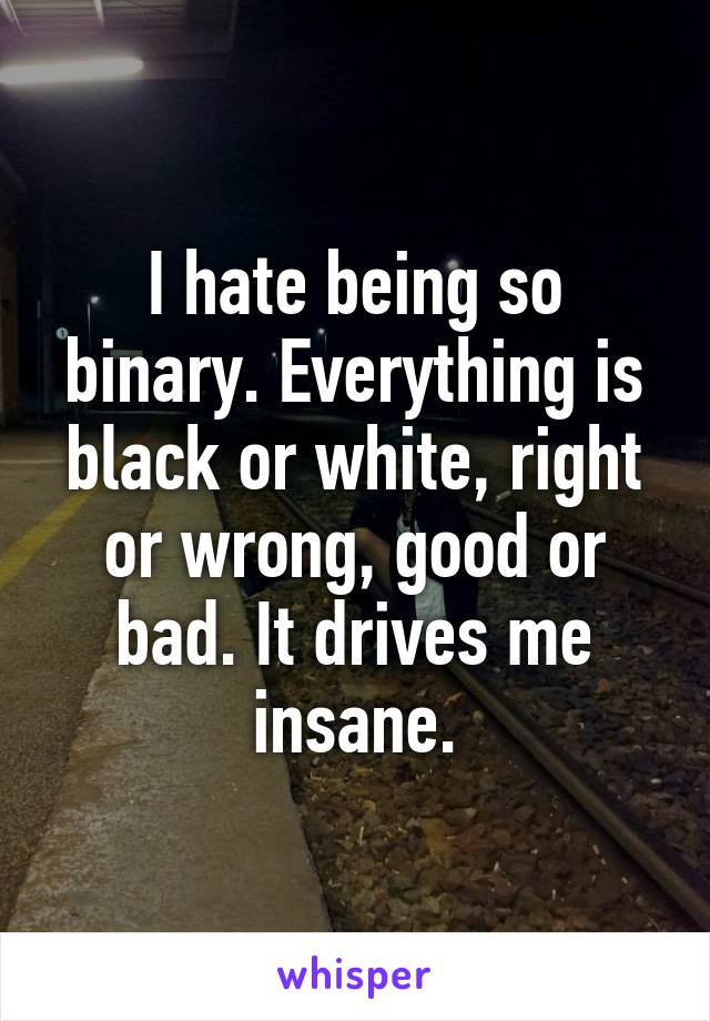 I hate being so binary. Everything is black or white, right or wrong, good or bad. It drives me insane.