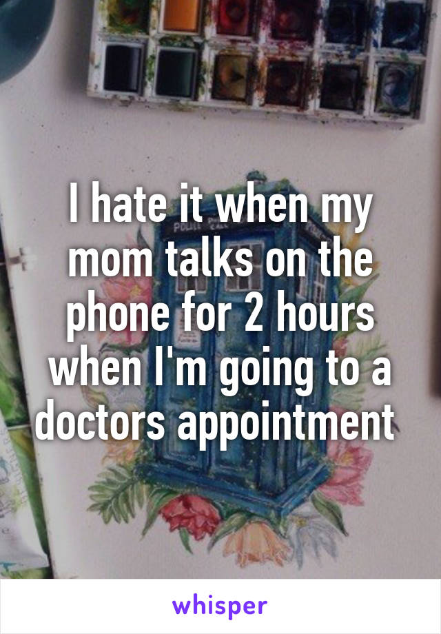 I hate it when my mom talks on the phone for 2 hours when I'm going to a doctors appointment 