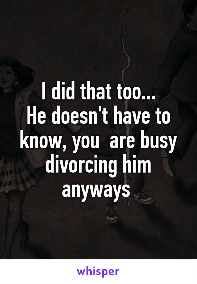 I did that too...
He doesn't have to know, you  are busy divorcing him anyways 