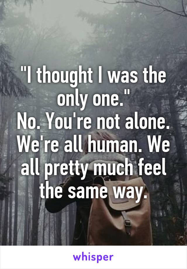 "I thought I was the only one."
No. You're not alone. We're all human. We all pretty much feel the same way.