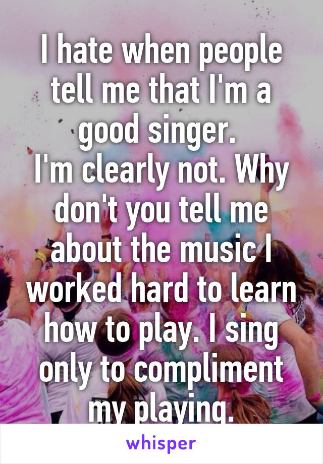 I hate when people tell me that I'm a good singer. 
I'm clearly not. Why don't you tell me about the music I worked hard to learn how to play. I sing only to compliment my playing.