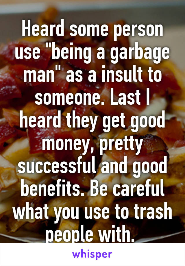 Heard some person use "being a garbage man" as a insult to someone. Last I heard they get good money, pretty successful and good benefits. Be careful what you use to trash people with. 