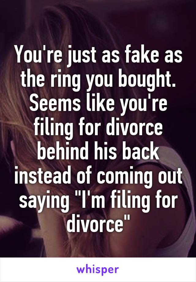 You're just as fake as the ring you bought. Seems like you're filing for divorce behind his back instead of coming out saying "I'm filing for divorce"