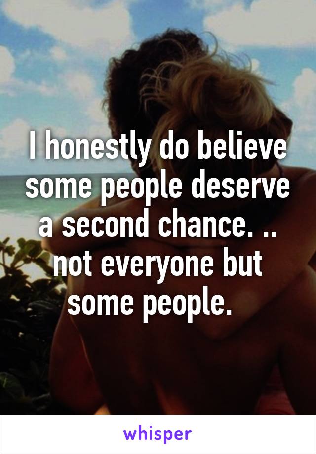 I honestly do believe some people deserve a second chance. .. not everyone but some people.  