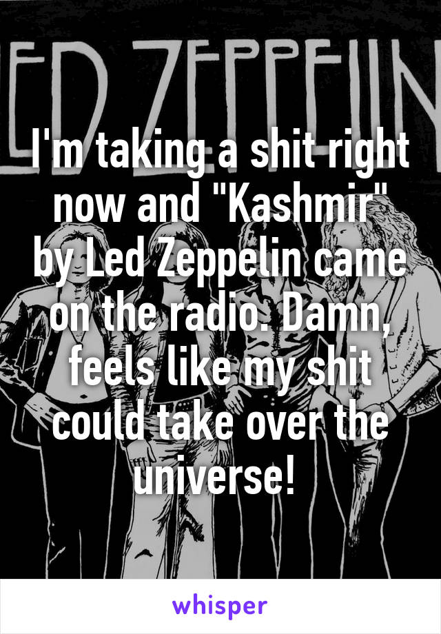 I'm taking a shit right now and "Kashmir" by Led Zeppelin came on the radio. Damn, feels like my shit could take over the universe! 