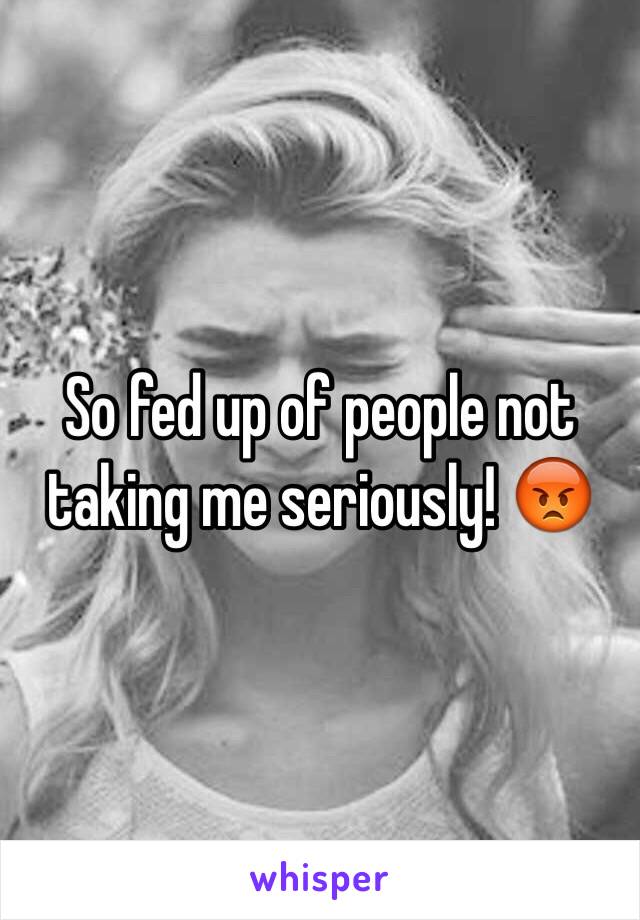 So fed up of people not taking me seriously! 😡