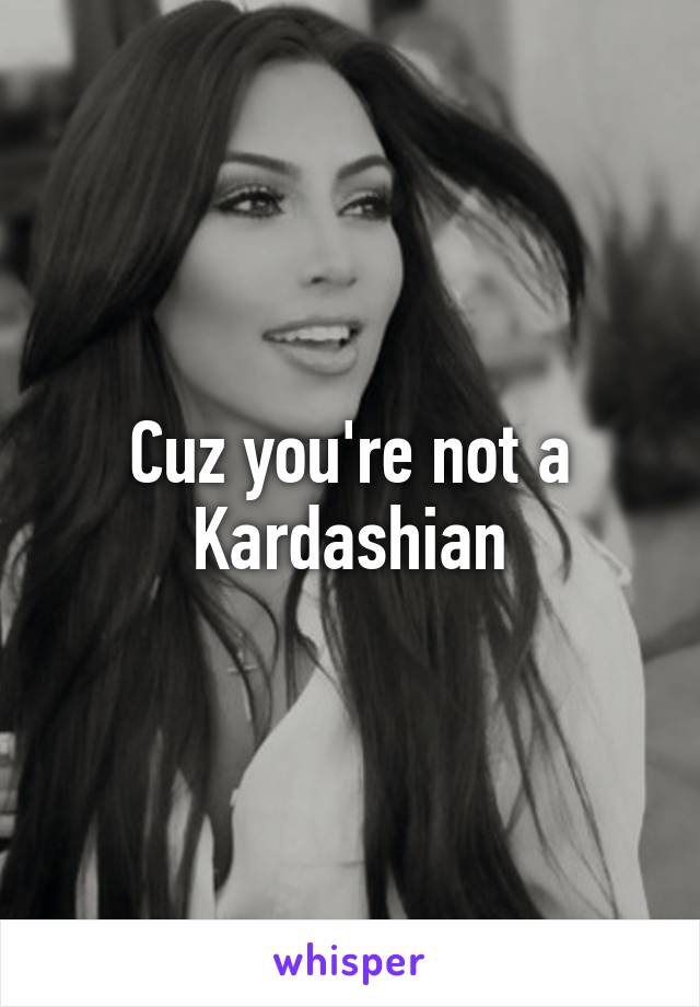 Cuz you're not a Kardashian