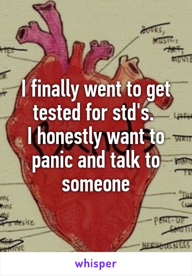 I finally went to get tested for std's. 
I honestly want to panic and talk to someone