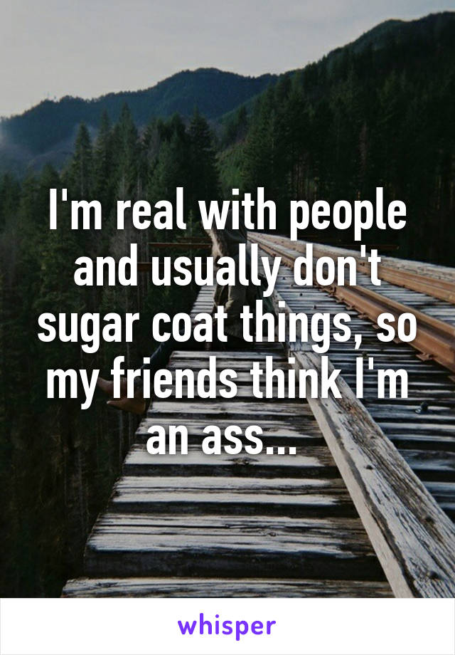 I'm real with people and usually don't sugar coat things, so my friends think I'm an ass... 