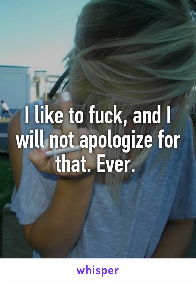 I like to fuck, and I will not apologize for that. Ever. 