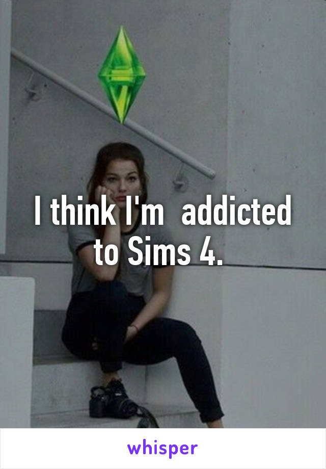 I think I'm  addicted to Sims 4. 