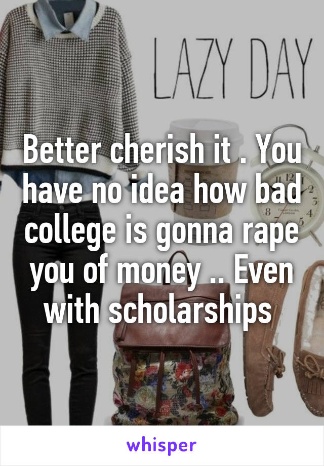 Better cherish it . You have no idea how bad college is gonna rape you of money .. Even with scholarships 