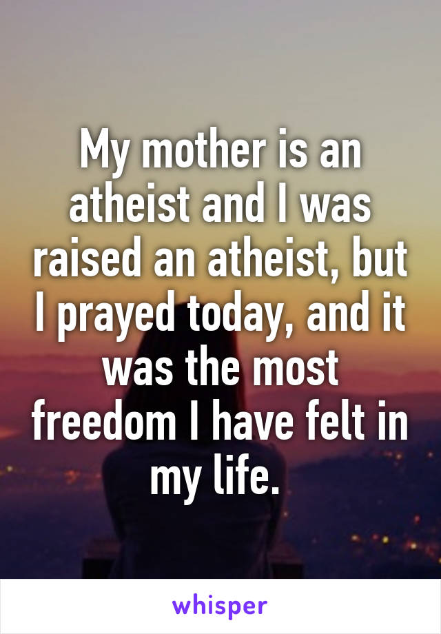 My mother is an atheist and I was raised an atheist, but I prayed today, and it was the most freedom I have felt in my life. 