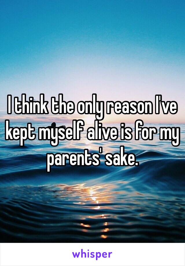 I think the only reason I've kept myself alive is for my parents' sake.