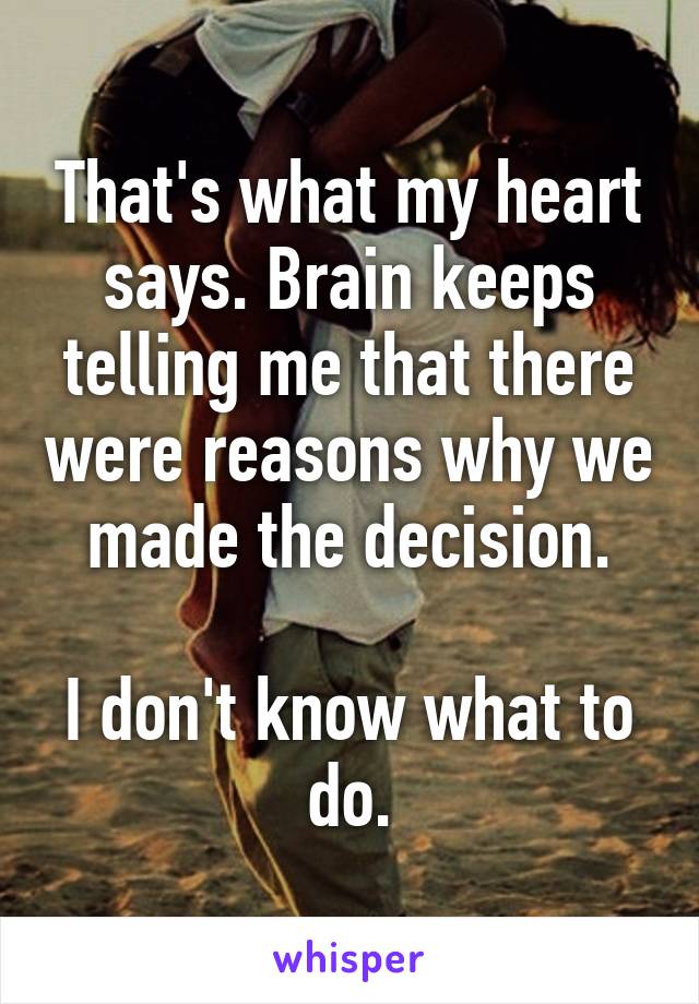 That's what my heart says. Brain keeps telling me that there were reasons why we made the decision.

I don't know what to do.