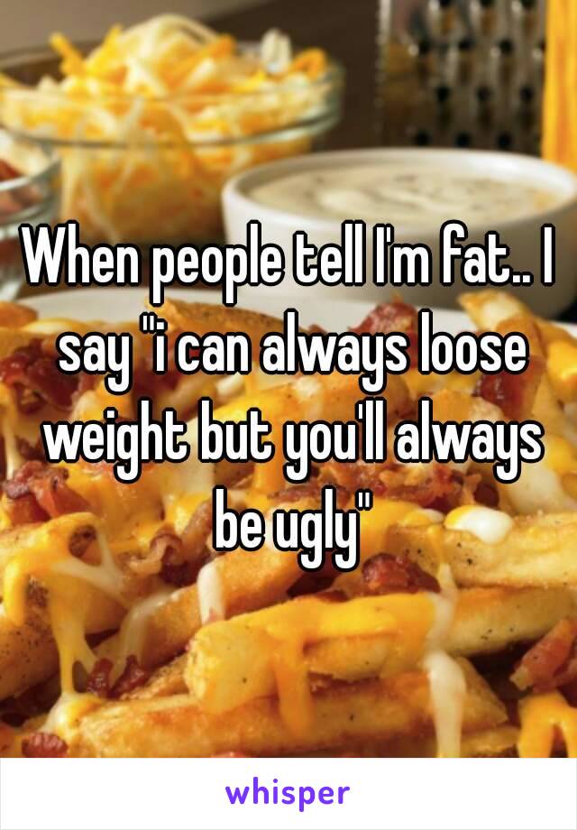 When people tell I'm fat.. I say "i can always loose weight but you'll always be ugly"